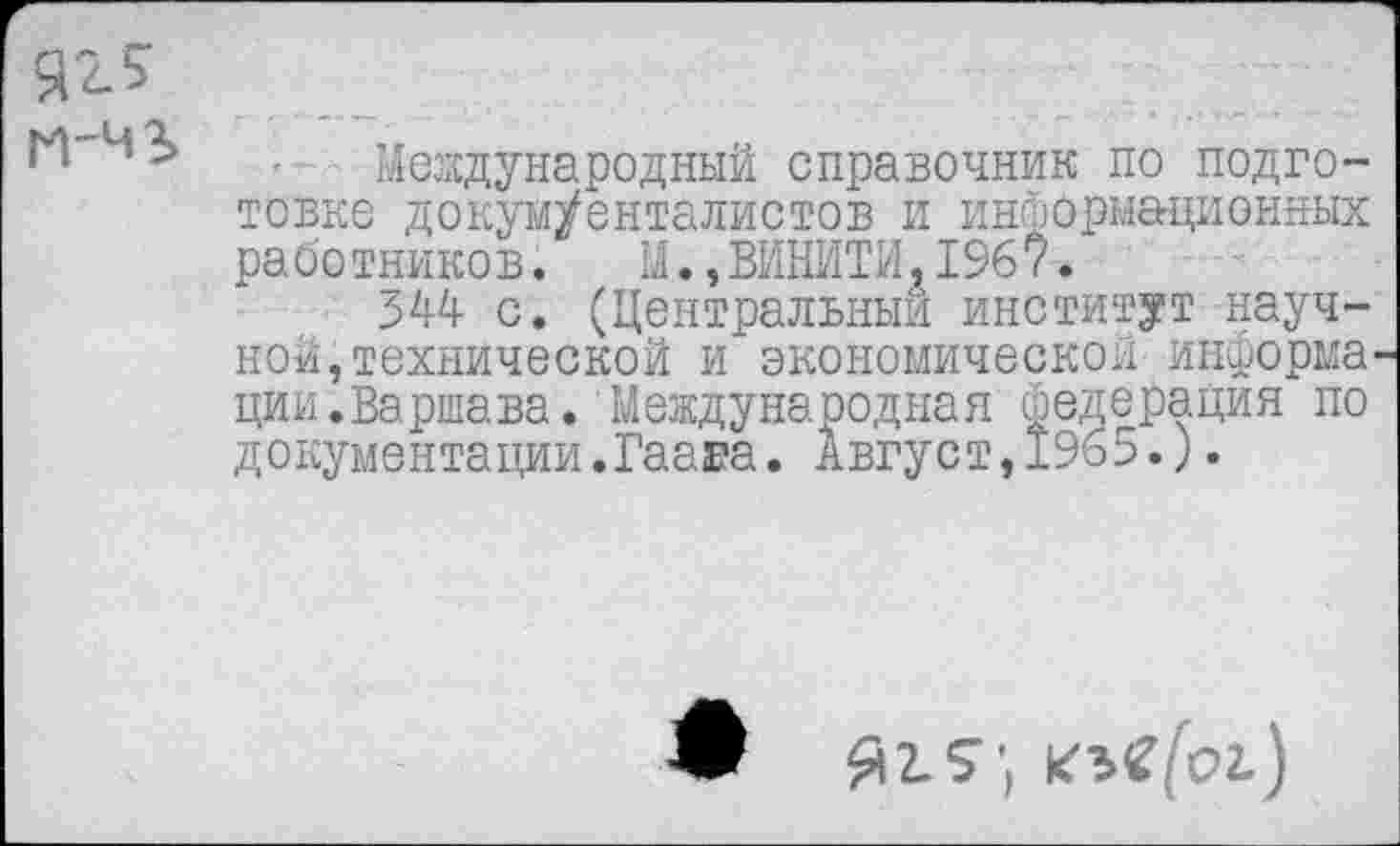 ﻿яг 5 М-Ч3>
Международный справочник по подготовке докум/енталистов и информационных работников. М.,ВИНИТИ,196?.
344 с. (Центральный институт научной, технической и экономической информа ции.Варшава. Международная федерация по документации.Гаага. Август,1965.).
Ж Яг.£*, кзС/Ьг)